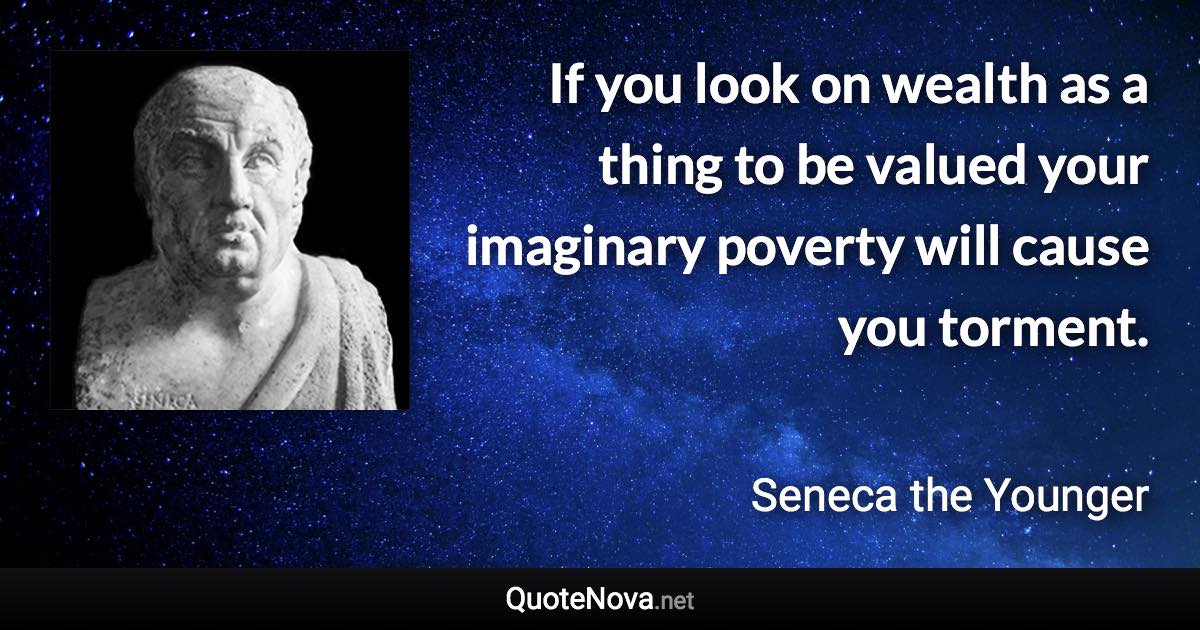 If you look on wealth as a thing to be valued your imaginary poverty will cause you torment. - Seneca the Younger quote