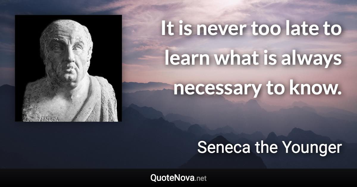 It is never too late to learn what is always necessary to know. - Seneca the Younger quote