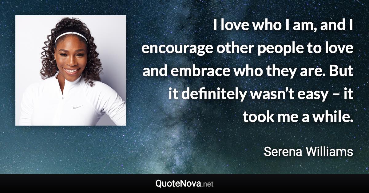 I love who I am, and I encourage other people to love and embrace who they are. But it definitely wasn’t easy – it took me a while. - Serena Williams quote