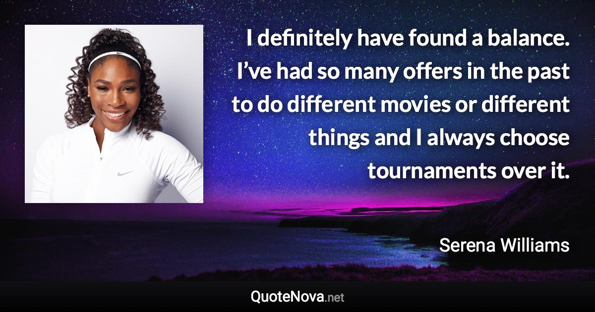 I definitely have found a balance. I’ve had so many offers in the past to do different movies or different things and I always choose tournaments over it. - Serena Williams quote