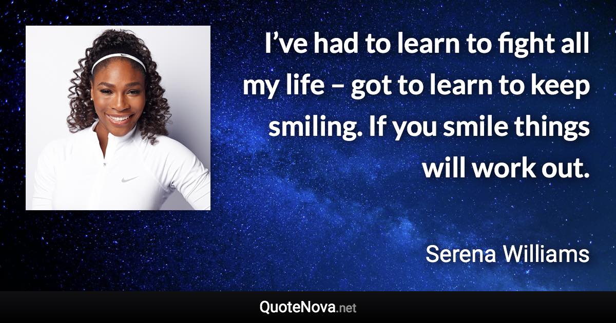 I’ve had to learn to fight all my life – got to learn to keep smiling. If you smile things will work out. - Serena Williams quote