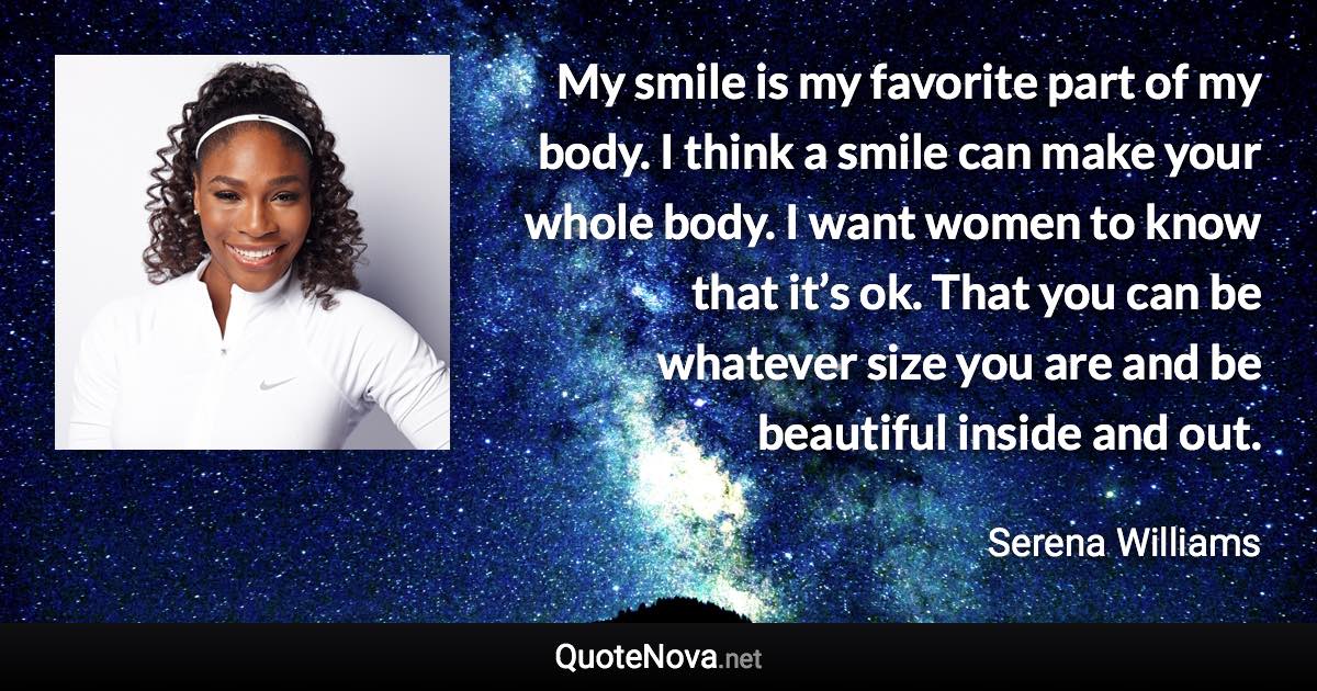 My smile is my favorite part of my body. I think a smile can make your whole body. I want women to know that it’s ok. That you can be whatever size you are and be beautiful inside and out. - Serena Williams quote