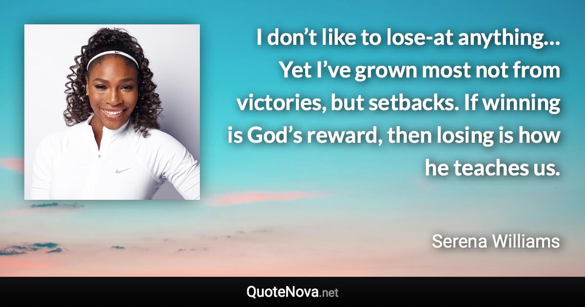 I don’t like to lose-at anything… Yet I’ve grown most not from victories, but setbacks. If winning is God’s reward, then losing is how he teaches us. - Serena Williams quote