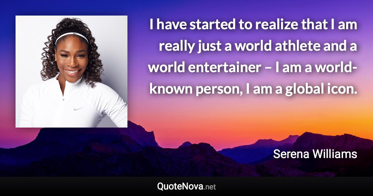 I have started to realize that I am really just a world athlete and a world entertainer – I am a world-known person, I am a global icon. - Serena Williams quote