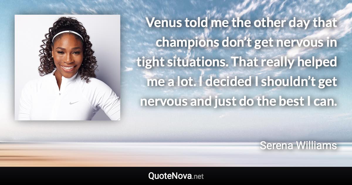 Venus told me the other day that champions don’t get nervous in tight situations. That really helped me a lot. I decided I shouldn’t get nervous and just do the best I can. - Serena Williams quote