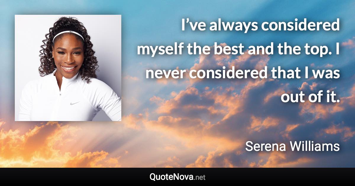 I’ve always considered myself the best and the top. I never considered that I was out of it. - Serena Williams quote
