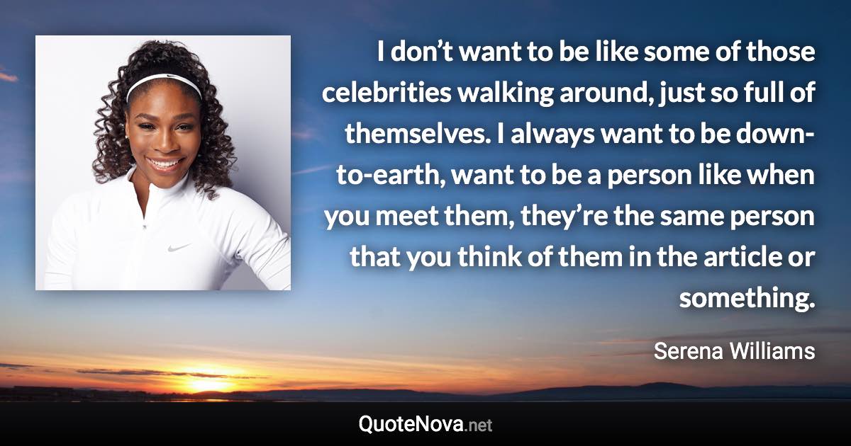 I don’t want to be like some of those celebrities walking around, just so full of themselves. I always want to be down-to-earth, want to be a person like when you meet them, they’re the same person that you think of them in the article or something. - Serena Williams quote