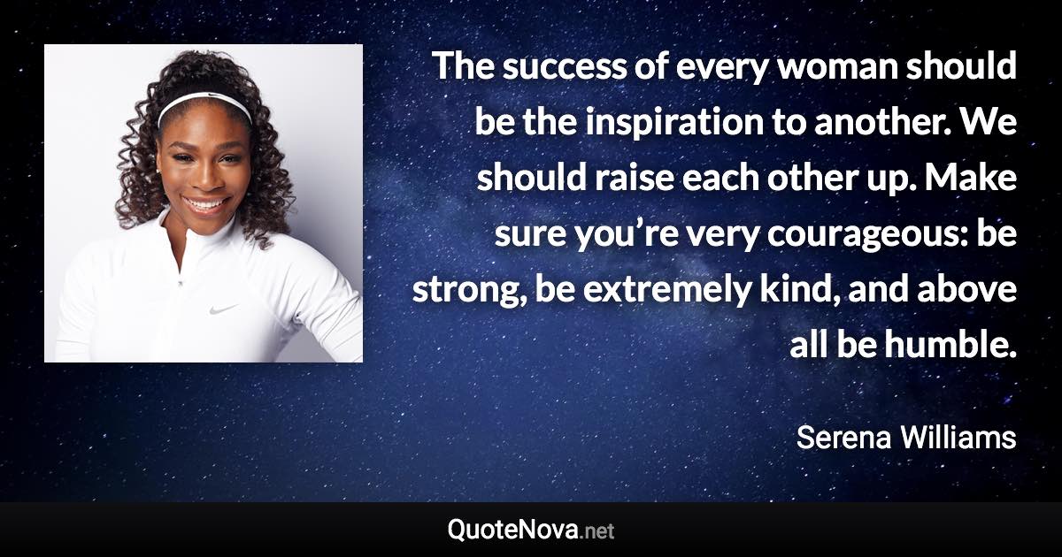 The success of every woman should be the inspiration to another. We should raise each other up. Make sure you’re very courageous: be strong, be extremely kind, and above all be humble. - Serena Williams quote