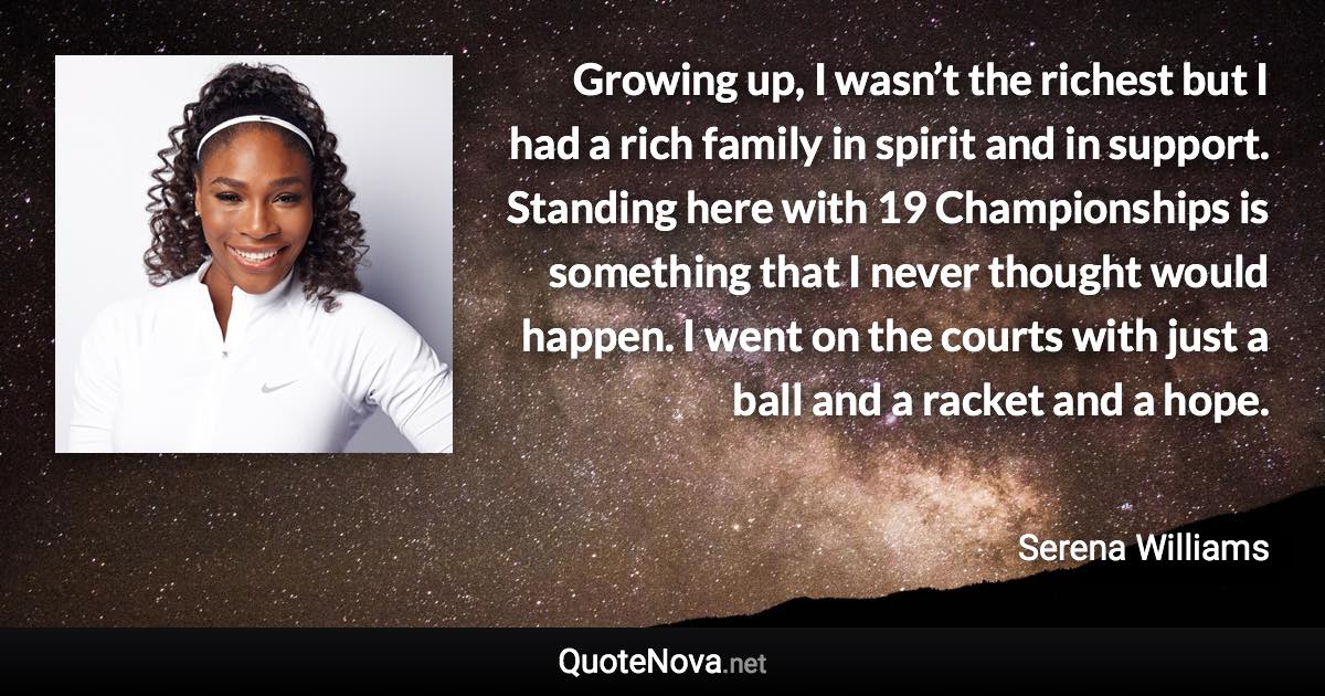 Growing up, I wasn’t the richest but I had a rich family in spirit and in support. Standing here with 19 Championships is something that I never thought would happen. I went on the courts with just a ball and a racket and a hope. - Serena Williams quote