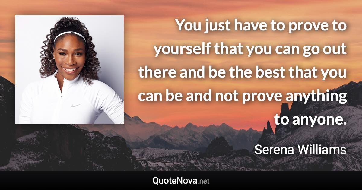 You just have to prove to yourself that you can go out there and be the best that you can be and not prove anything to anyone. - Serena Williams quote