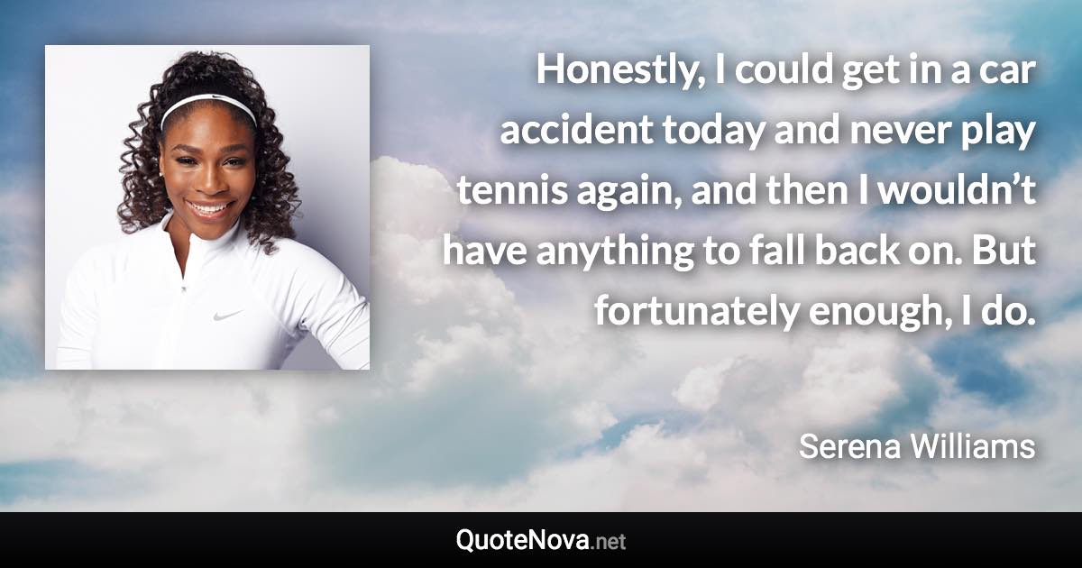 Honestly, I could get in a car accident today and never play tennis again, and then I wouldn’t have anything to fall back on. But fortunately enough, I do. - Serena Williams quote