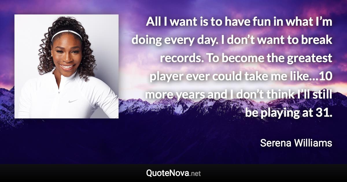 All I want is to have fun in what I’m doing every day. I don’t want to break records. To become the greatest player ever could take me like…10 more years and I don’t think I’ll still be playing at 31. - Serena Williams quote