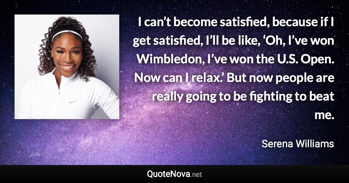 I can’t become satisfied, because if I get satisfied, I’ll be like, ‘Oh, I’ve won Wimbledon, I’ve won the U.S. Open. Now can I relax.’ But now people are really going to be fighting to beat me. - Serena Williams quote