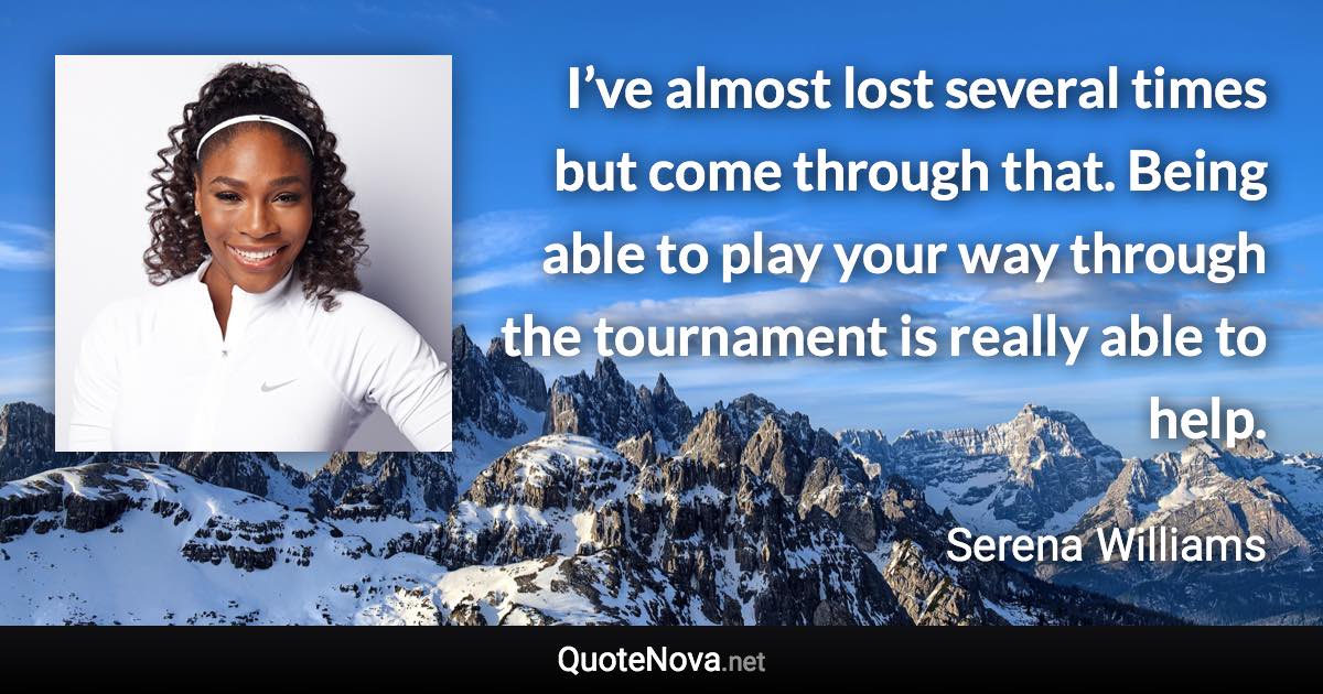 I’ve almost lost several times but come through that. Being able to play your way through the tournament is really able to help. - Serena Williams quote