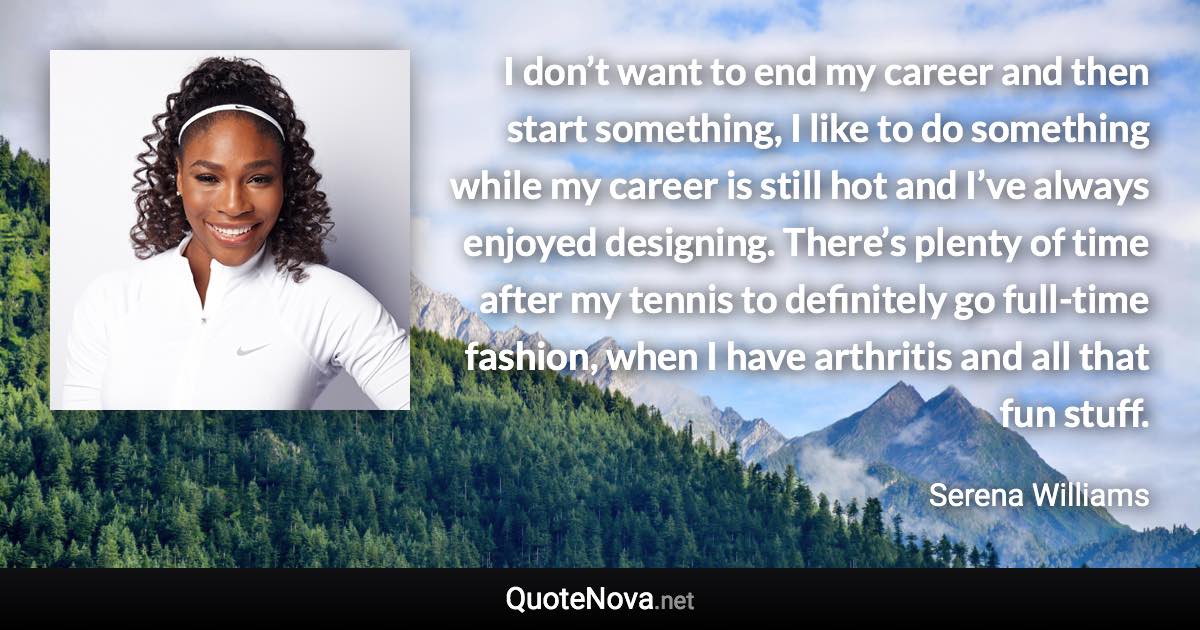 I don’t want to end my career and then start something, I like to do something while my career is still hot and I’ve always enjoyed designing. There’s plenty of time after my tennis to definitely go full-time fashion, when I have arthritis and all that fun stuff. - Serena Williams quote