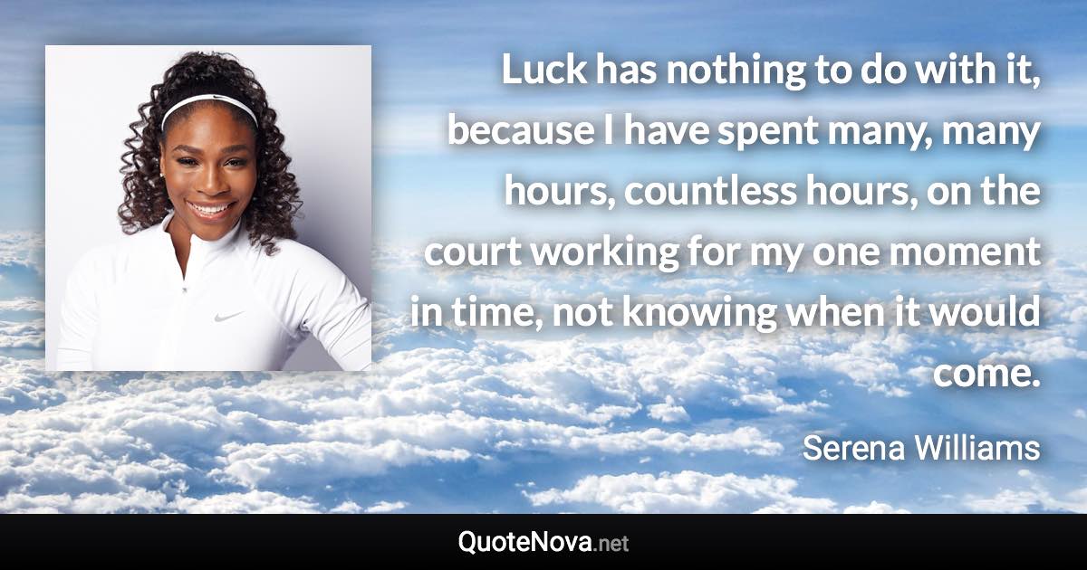 Luck has nothing to do with it, because I have spent many, many hours, countless hours, on the court working for my one moment in time, not knowing when it would come. - Serena Williams quote