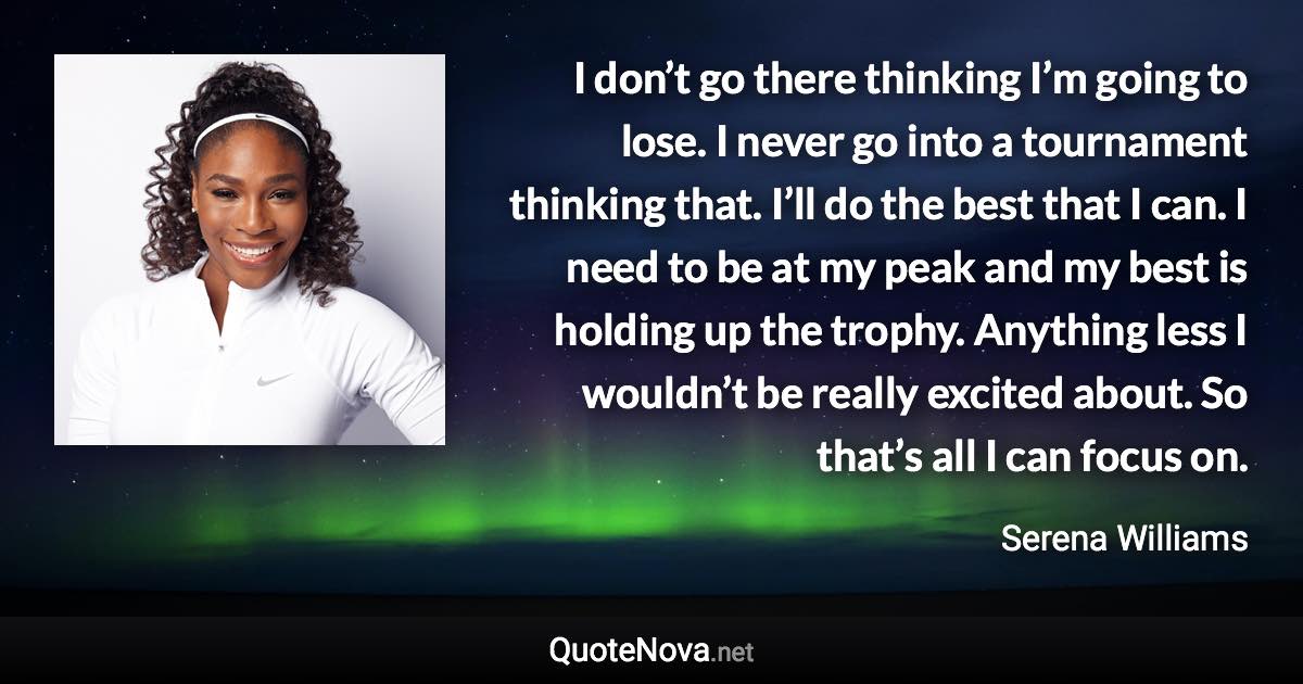 I don’t go there thinking I’m going to lose. I never go into a tournament thinking that. I’ll do the best that I can. I need to be at my peak and my best is holding up the trophy. Anything less I wouldn’t be really excited about. So that’s all I can focus on. - Serena Williams quote