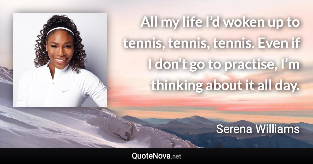 All my life I’d woken up to tennis, tennis, tennis. Even if I don’t go to practise, I’m thinking about it all day. - Serena Williams quote