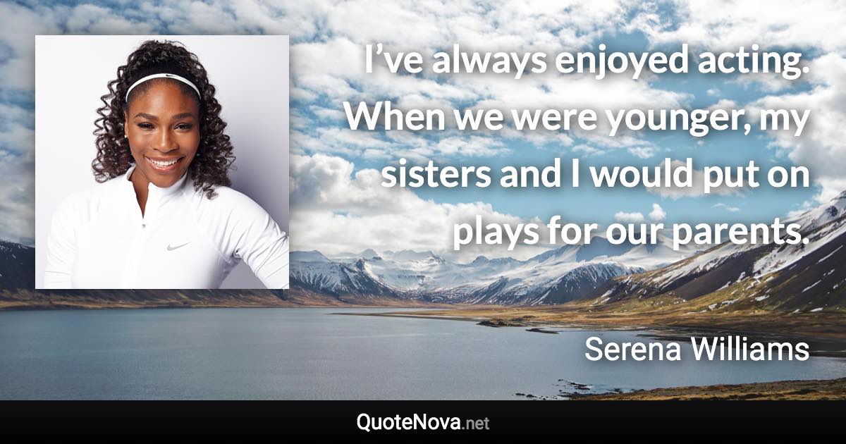 I’ve always enjoyed acting. When we were younger, my sisters and I would put on plays for our parents. - Serena Williams quote