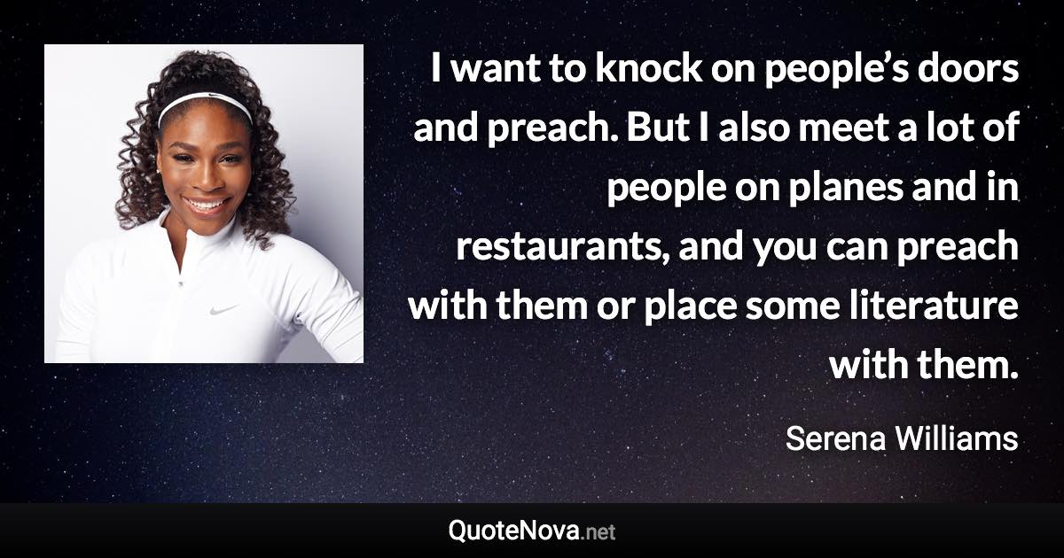 I want to knock on people’s doors and preach. But I also meet a lot of people on planes and in restaurants, and you can preach with them or place some literature with them. - Serena Williams quote