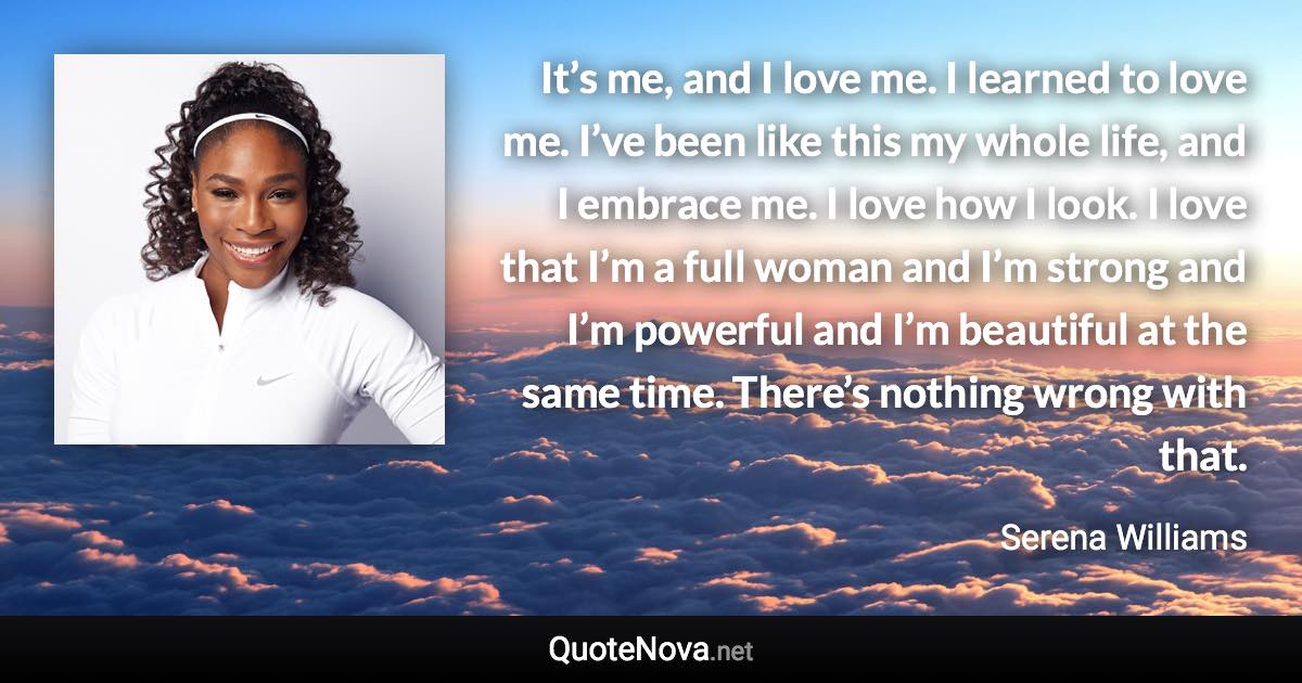 It’s me, and I love me. I learned to love me. I’ve been like this my whole life, and I embrace me. I love how I look. I love that I’m a full woman and I’m strong and I’m powerful and I’m beautiful at the same time. There’s nothing wrong with that. - Serena Williams quote