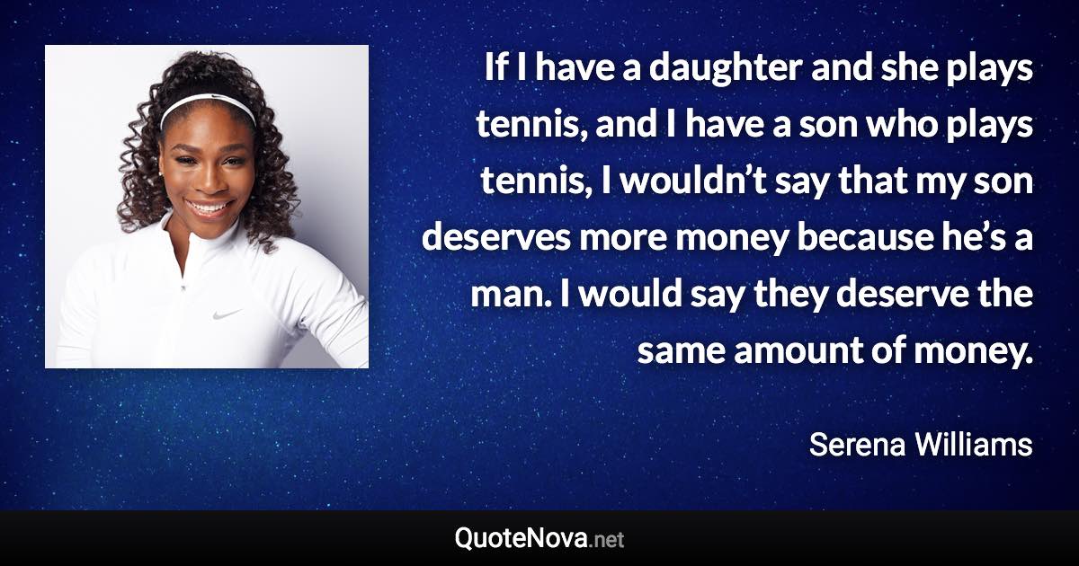 If I have a daughter and she plays tennis, and I have a son who plays tennis, I wouldn’t say that my son deserves more money because he’s a man. I would say they deserve the same amount of money. - Serena Williams quote