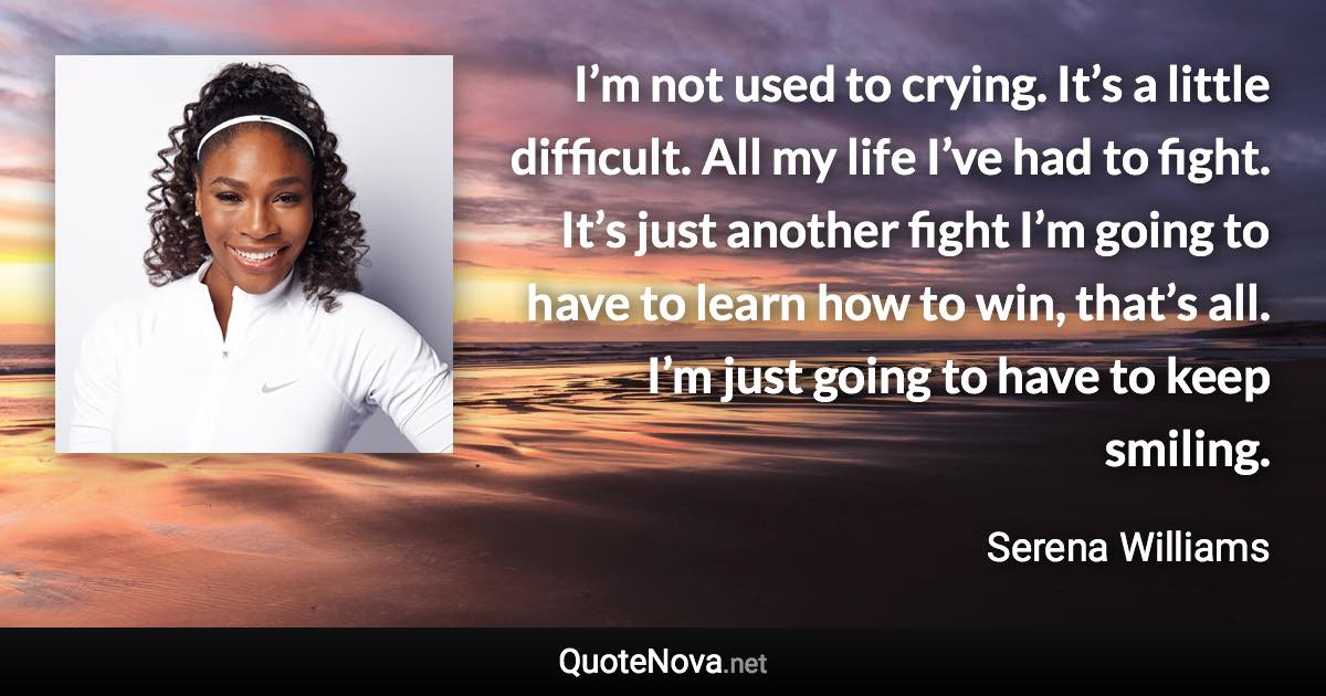 I’m not used to crying. It’s a little difficult. All my life I’ve had to fight. It’s just another fight I’m going to have to learn how to win, that’s all. I’m just going to have to keep smiling. - Serena Williams quote