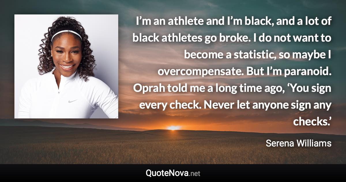 I’m an athlete and I’m black, and a lot of black athletes go broke. I do not want to become a statistic, so maybe I overcompensate. But I’m paranoid. Oprah told me a long time ago, ‘You sign every check. Never let anyone sign any checks.’ - Serena Williams quote