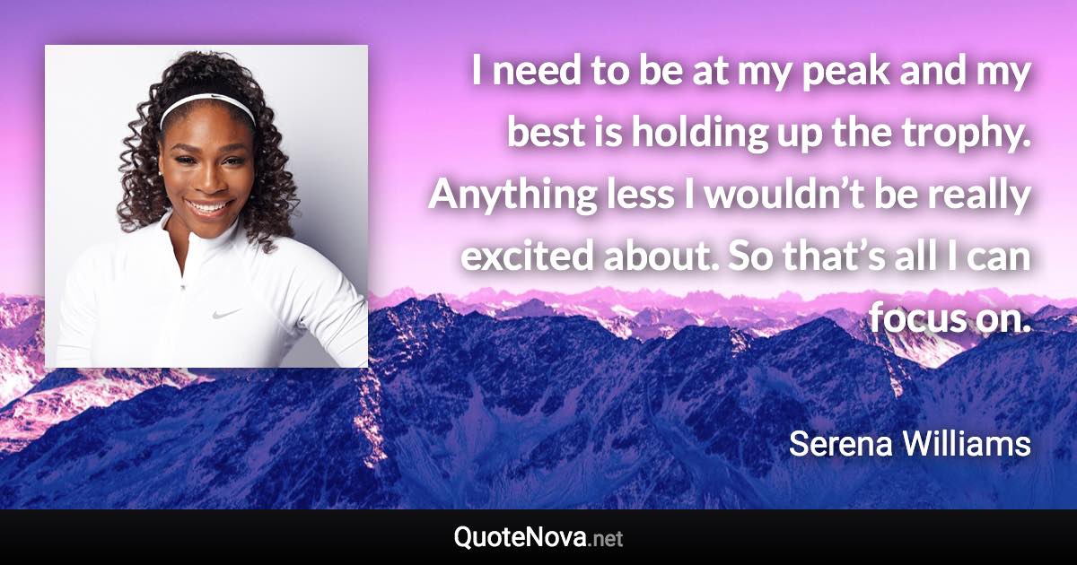I need to be at my peak and my best is holding up the trophy. Anything less I wouldn’t be really excited about. So that’s all I can focus on. - Serena Williams quote