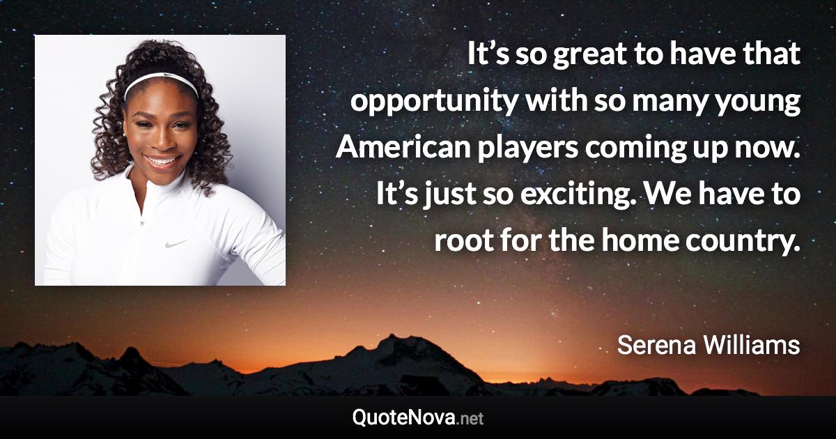 It’s so great to have that opportunity with so many young American players coming up now. It’s just so exciting. We have to root for the home country. - Serena Williams quote