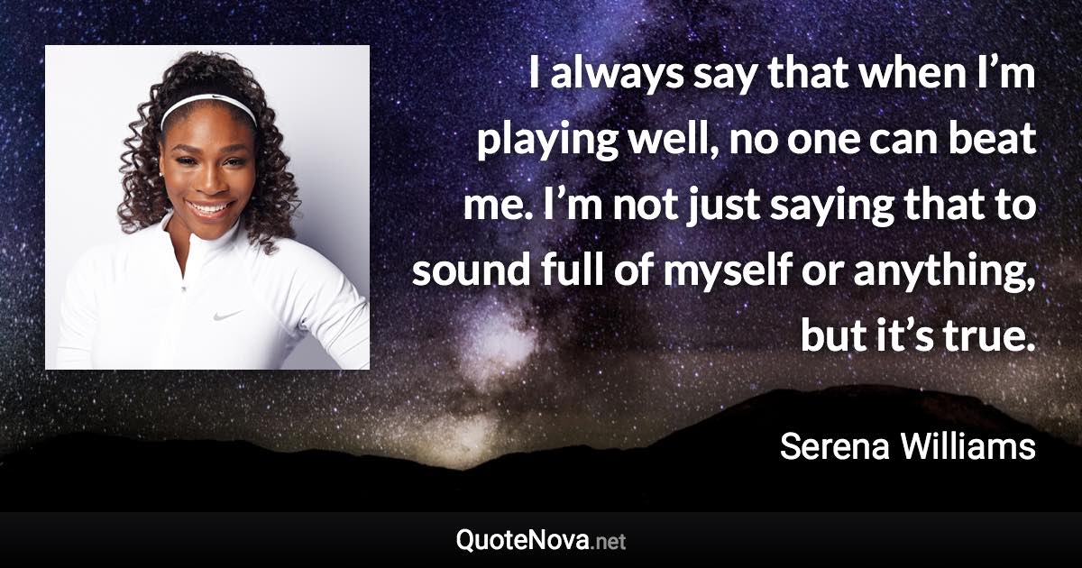 I always say that when I’m playing well, no one can beat me. I’m not just saying that to sound full of myself or anything, but it’s true. - Serena Williams quote