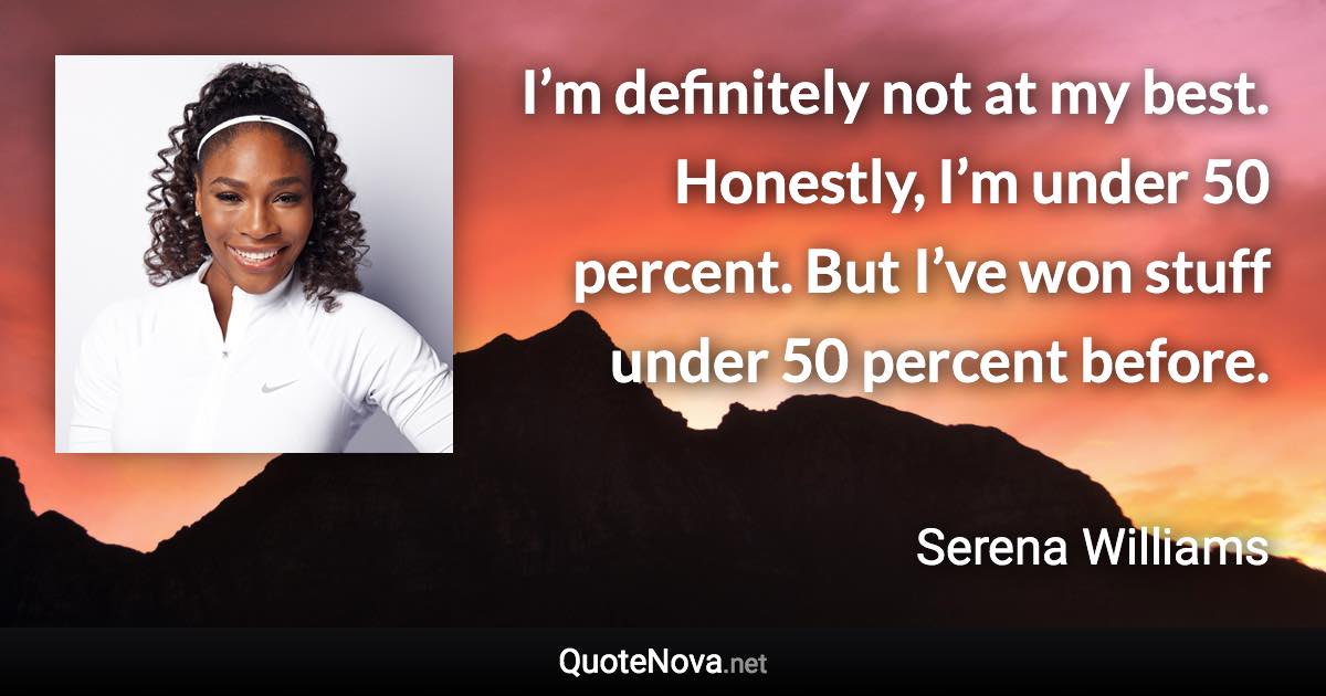 I’m definitely not at my best. Honestly, I’m under 50 percent. But I’ve won stuff under 50 percent before. - Serena Williams quote