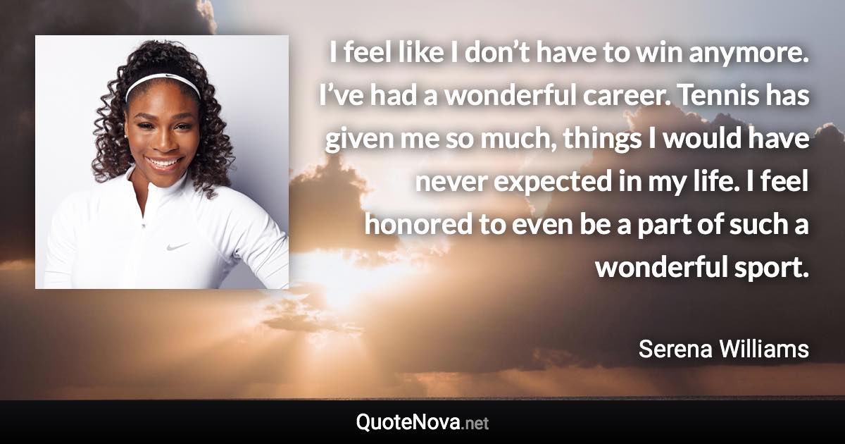 I feel like I don’t have to win anymore. I’ve had a wonderful career. Tennis has given me so much, things I would have never expected in my life. I feel honored to even be a part of such a wonderful sport. - Serena Williams quote