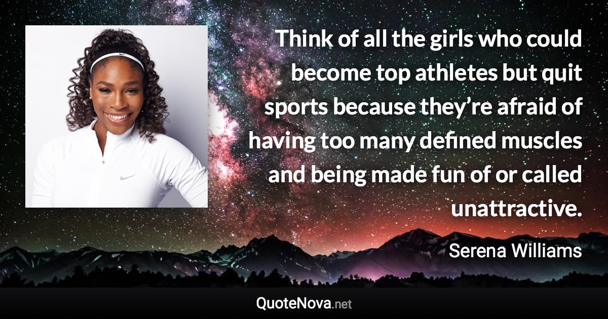 Think of all the girls who could become top athletes but quit sports because they’re afraid of having too many defined muscles and being made fun of or called unattractive. - Serena Williams quote