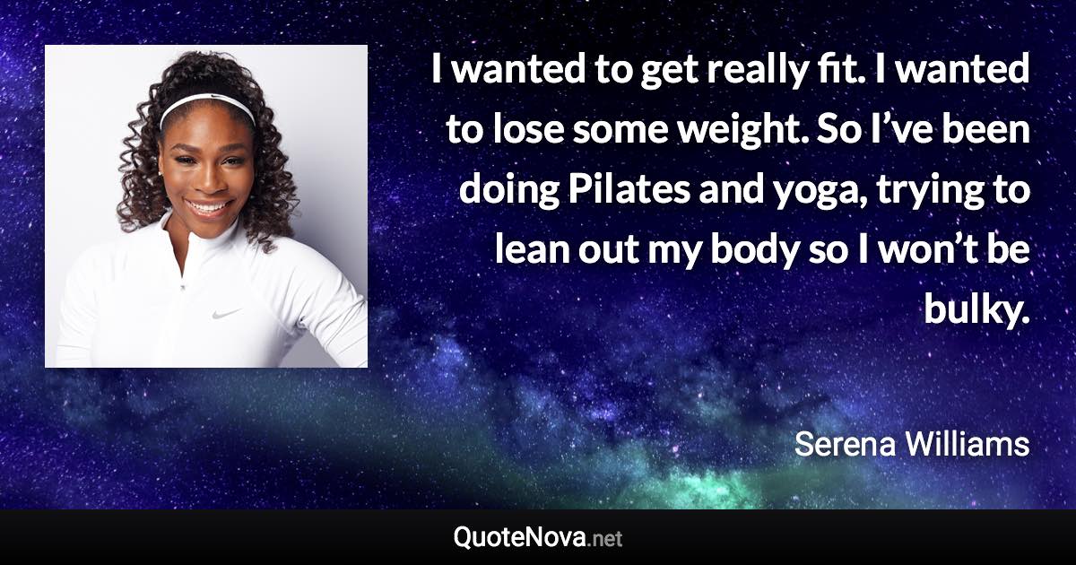 I wanted to get really fit. I wanted to lose some weight. So I’ve been doing Pilates and yoga, trying to lean out my body so I won’t be bulky. - Serena Williams quote