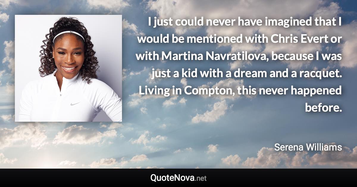 I just could never have imagined that I would be mentioned with Chris Evert or with Martina Navratilova, because I was just a kid with a dream and a racquet. Living in Compton, this never happened before. - Serena Williams quote