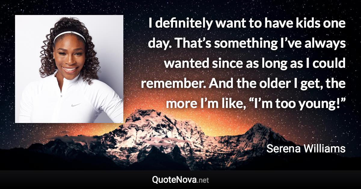 I definitely want to have kids one day. That’s something I’ve always wanted since as long as I could remember. And the older I get, the more I’m like, “I’m too young!” - Serena Williams quote