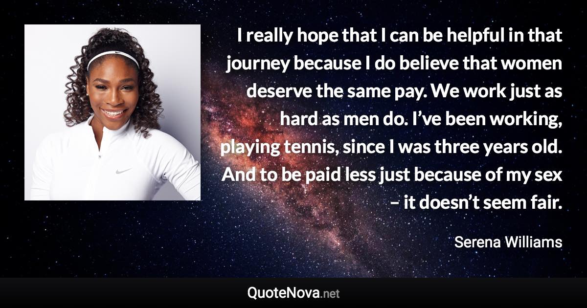 I really hope that I can be helpful in that journey because I do believe that women deserve the same pay. We work just as hard as men do. I’ve been working, playing tennis, since I was three years old. And to be paid less just because of my sex – it doesn’t seem fair. - Serena Williams quote