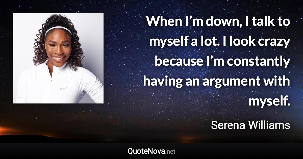 When I’m down, I talk to myself a lot. I look crazy because I’m constantly having an argument with myself. - Serena Williams quote