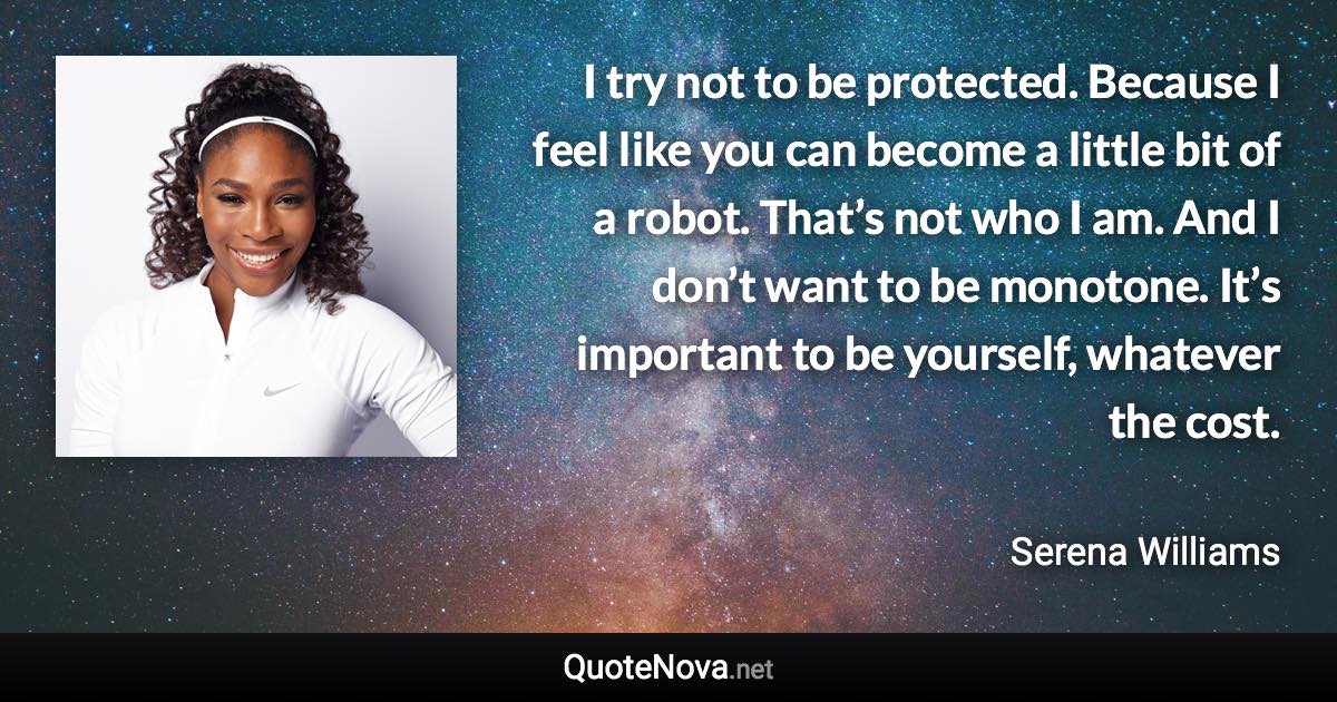 I try not to be protected. Because I feel like you can become a little bit of a robot. That’s not who I am. And I don’t want to be monotone. It’s important to be yourself, whatever the cost. - Serena Williams quote