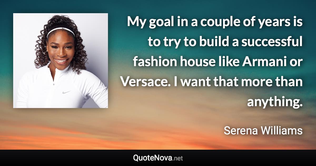 My goal in a couple of years is to try to build a successful fashion house like Armani or Versace. I want that more than anything. - Serena Williams quote