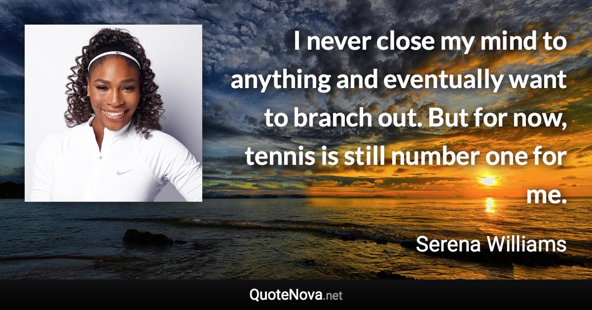 I never close my mind to anything and eventually want to branch out. But for now, tennis is still number one for me. - Serena Williams quote