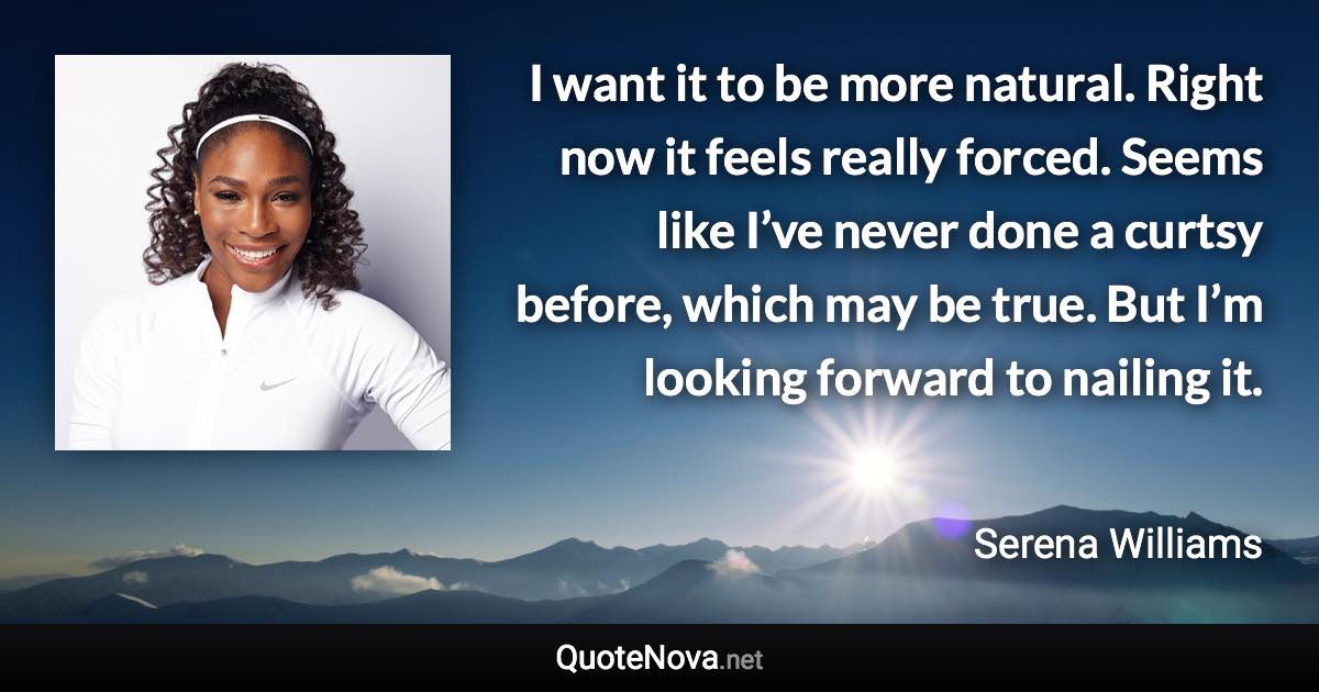 I want it to be more natural. Right now it feels really forced. Seems like I’ve never done a curtsy before, which may be true. But I’m looking forward to nailing it. - Serena Williams quote