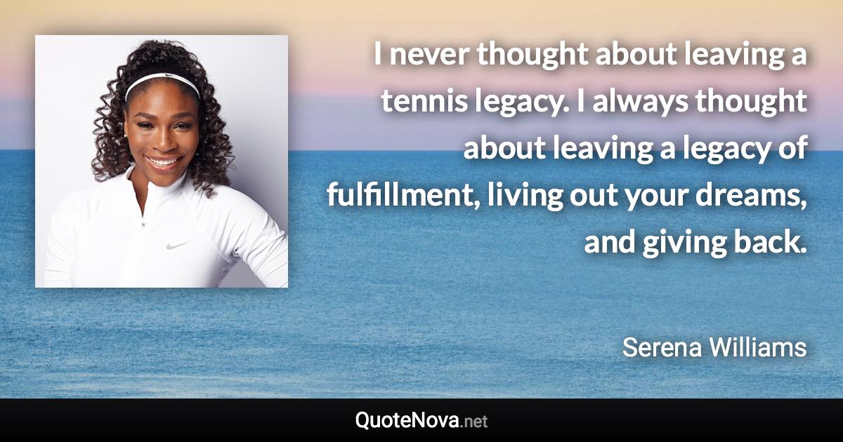 I never thought about leaving a tennis legacy. I always thought about leaving a legacy of fulfillment, living out your dreams, and giving back. - Serena Williams quote