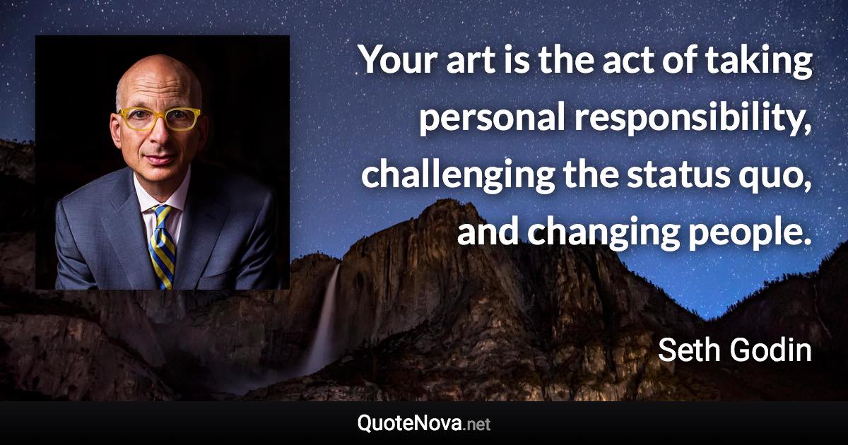 Your art is the act of taking personal responsibility, challenging the status quo, and changing people. - Seth Godin quote