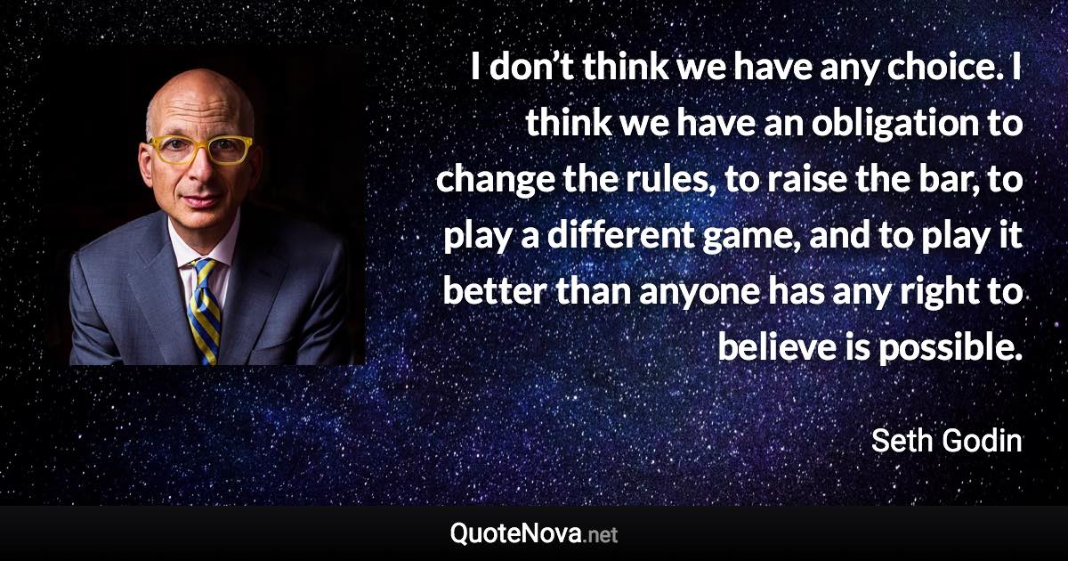 I don’t think we have any choice. I think we have an obligation to change the rules, to raise the bar, to play a different game, and to play it better than anyone has any right to believe is possible. - Seth Godin quote