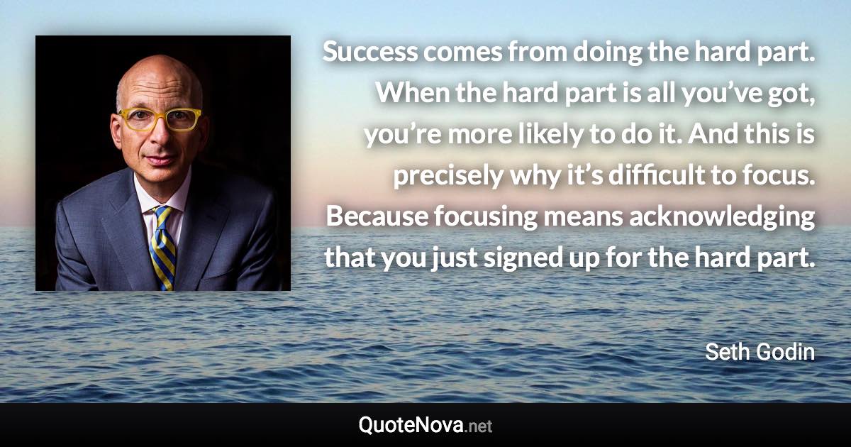 Success comes from doing the hard part. When the hard part is all you’ve got, you’re more likely to do it. And this is precisely why it’s difficult to focus. Because focusing means acknowledging that you just signed up for the hard part. - Seth Godin quote