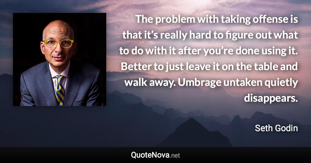 The problem with taking offense is that it’s really hard to figure out what to do with it after you’re done using it. Better to just leave it on the table and walk away. Umbrage untaken quietly disappears. - Seth Godin quote