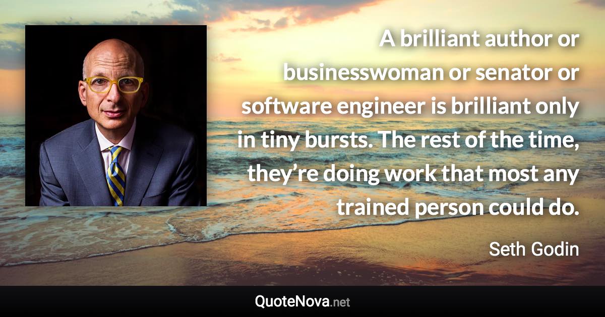 A brilliant author or businesswoman or senator or software engineer is brilliant only in tiny bursts. The rest of the time, they’re doing work that most any trained person could do. - Seth Godin quote