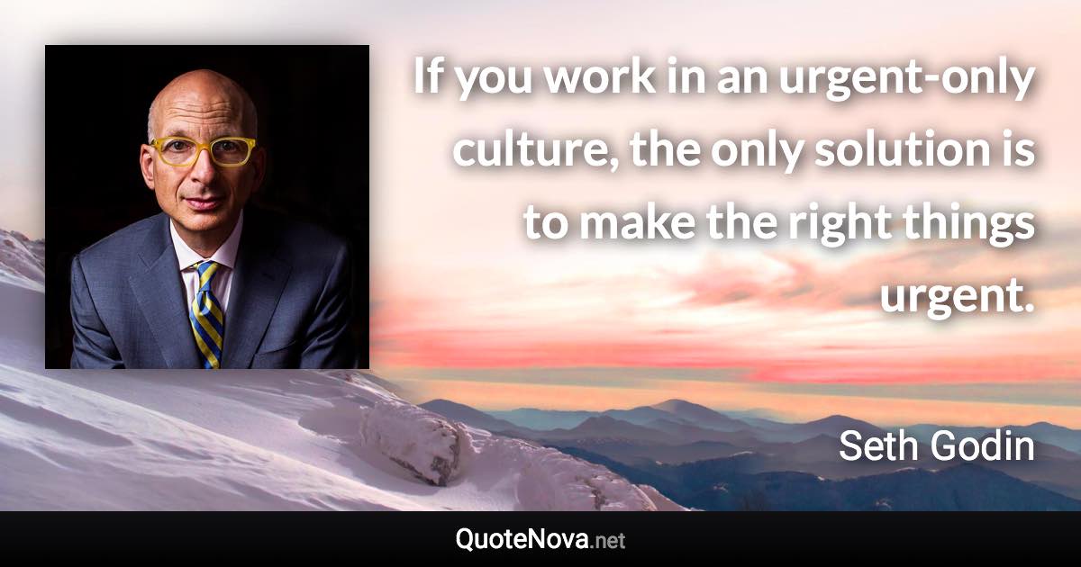 If you work in an urgent-only culture, the only solution is to make the right things urgent. - Seth Godin quote